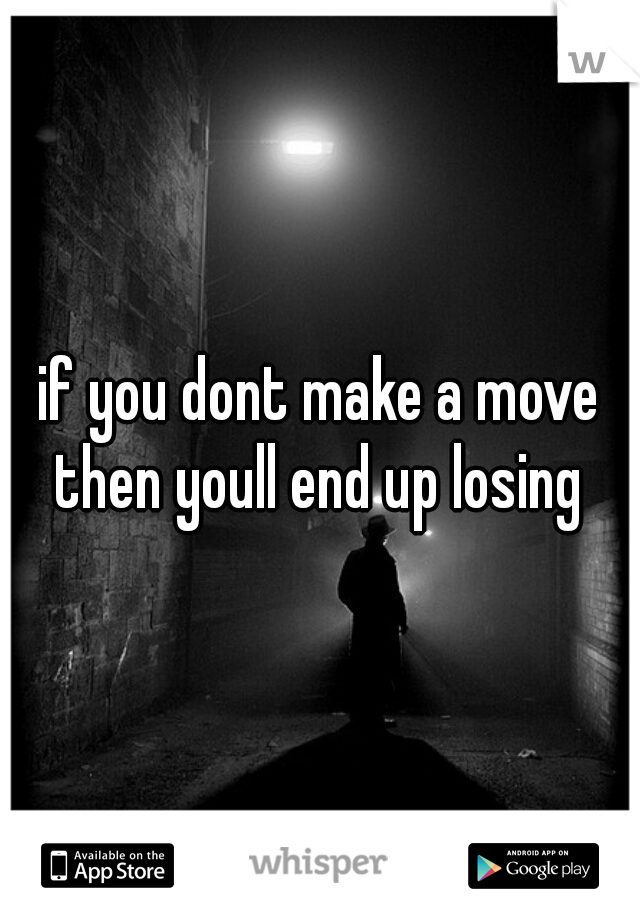 if you dont make a move then youll end up losing 