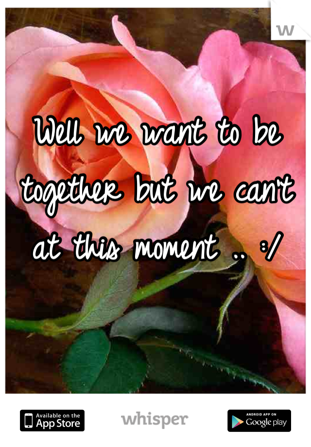 Well we want to be together but we can't at this moment .. :/