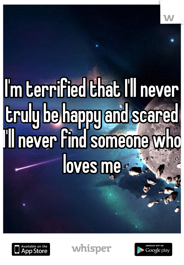 I'm terrified that I'll never truly be happy and scared I'll never find someone who loves me