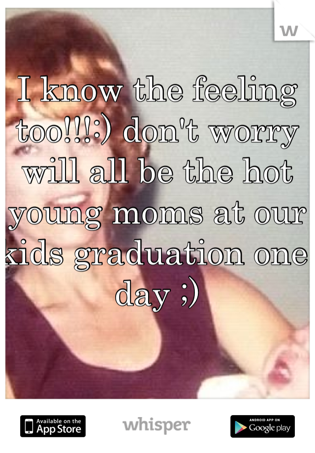 I know the feeling too!!!:) don't worry will all be the hot young moms at our kids graduation one day ;) 