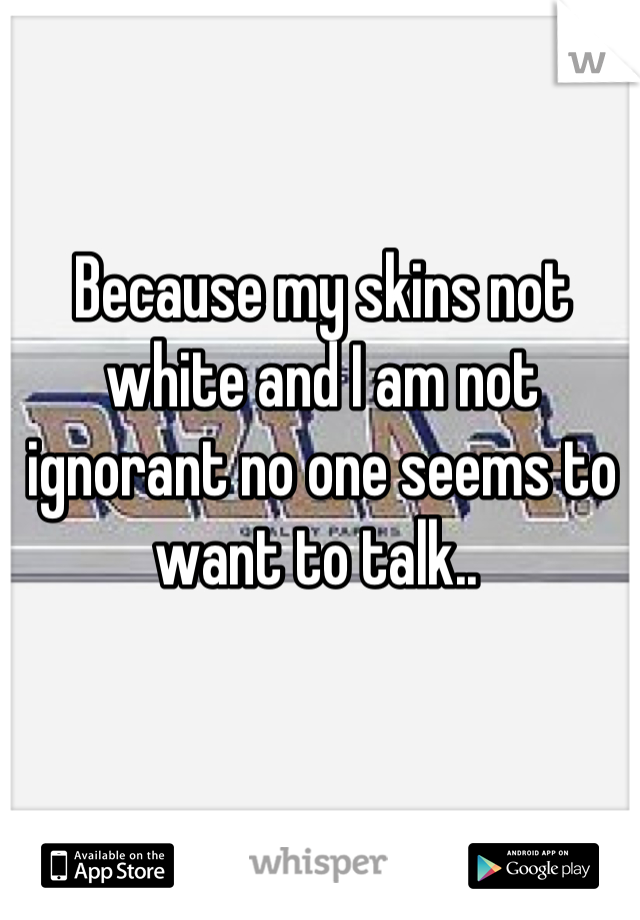 Because my skins not white and I am not ignorant no one seems to want to talk.. 