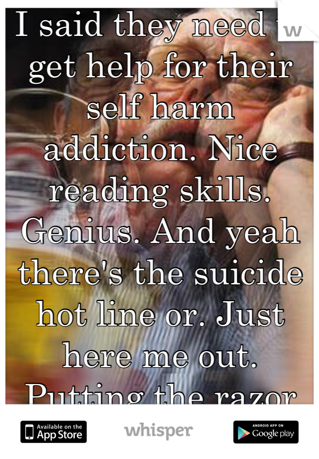 I said they need to get help for their self harm addiction. Nice reading skills. Genius. And yeah there's the suicide hot line or. Just here me out. Putting the razor down! 
