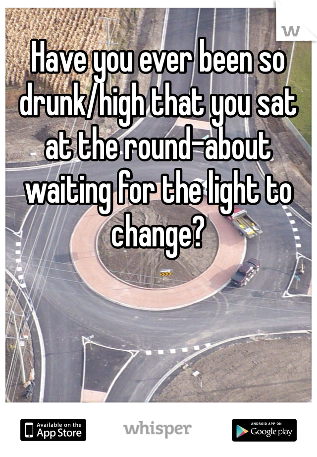 Have you ever been so drunk/high that you sat at the round-about waiting for the light to change?