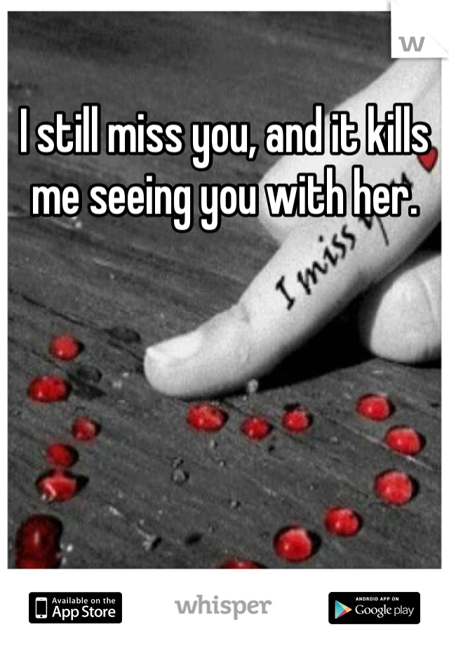 I still miss you, and it kills me seeing you with her. 