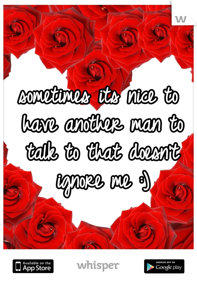 sometimes its nice to have another man to talk to that doesn't ignore me :)