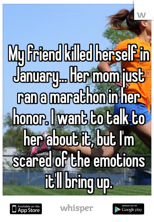 My friend killed herself in January... Her mom just ran a marathon in her honor. I want to talk to her about it, but I'm scared of the emotions it'll bring up. 