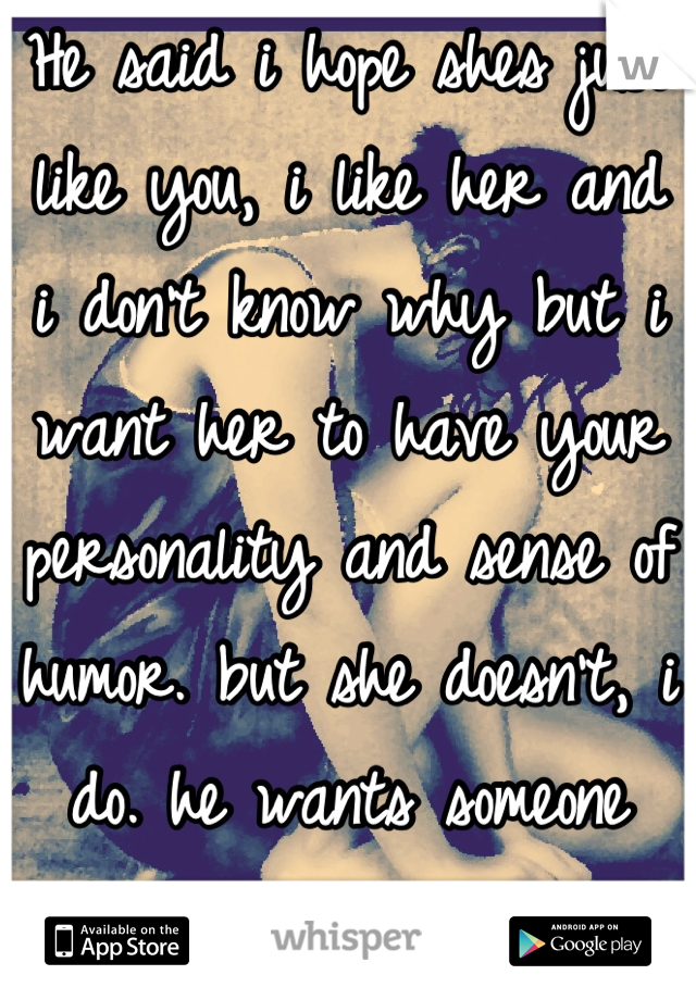 He said i hope shes just like you, i like her and i don't know why but i want her to have your personality and sense of humor. but she doesn't, i do. he wants someone just like me but not me