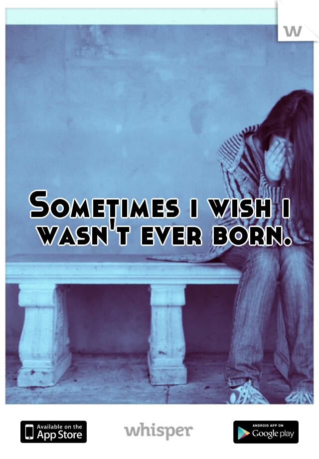 Sometimes i wish i wasn't ever born.