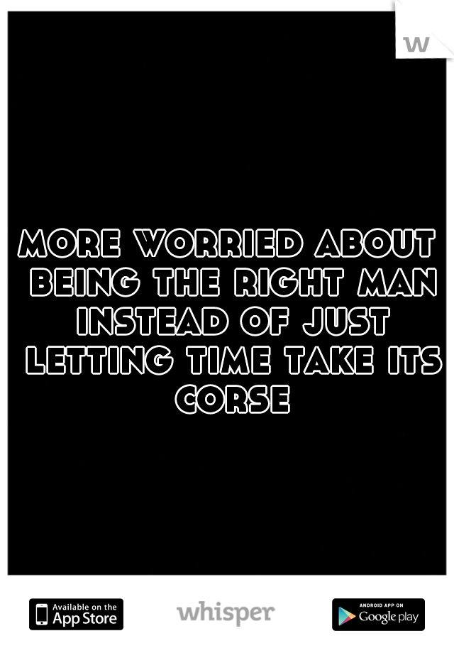 more worried about being the right man instead of just letting time take its corse