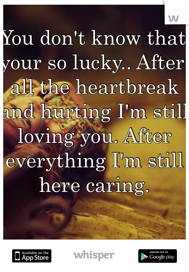 You don't know that your so lucky.. After all the heartbreak and hurting I'm still loving you. After everything I'm still here caring. 