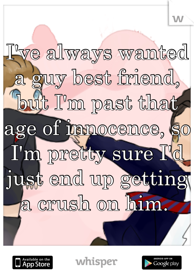 I've always wanted a guy best friend, but I'm past that age of innocence, so I'm pretty sure I'd just end up getting a crush on him. 