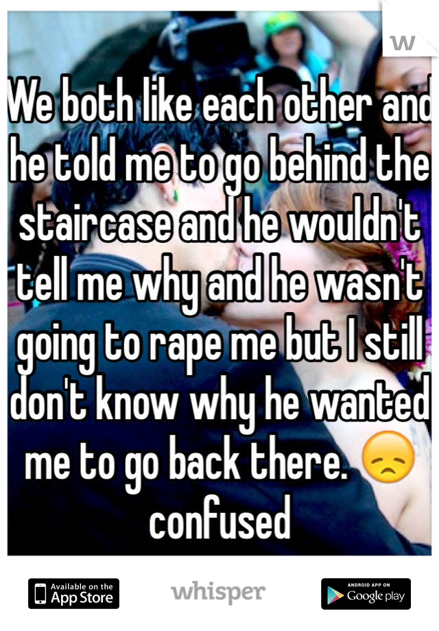 We both like each other and he told me to go behind the staircase and he wouldn't tell me why and he wasn't going to rape me but I still don't know why he wanted me to go back there. 😞confused