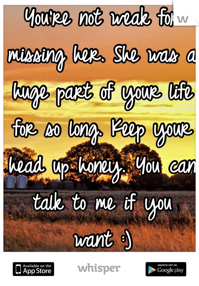 You're not weak for missing her. She was a huge part of your life for so long. Keep your head up honey. You can talk to me if you want :)