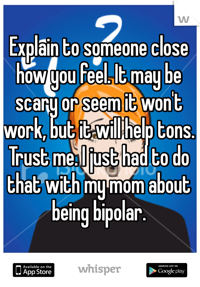 Explain to someone close how you feel. It may be scary or seem it won't work, but it will help tons. Trust me. I just had to do that with my mom about being bipolar.