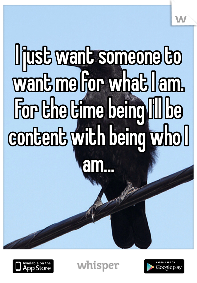 I just want someone to want me for what I am.
For the time being I'll be content with being who I am...