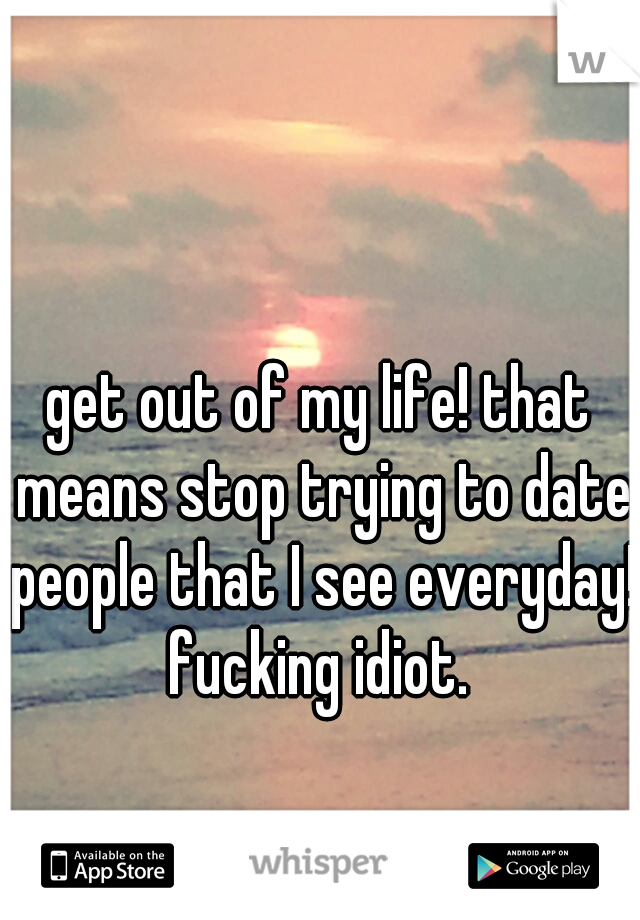 get out of my life! that means stop trying to date people that I see everyday! fucking idiot. 