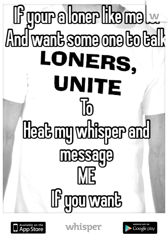 If your a loner like me lol 
And want some one to talk


To
Heat my whisper and message 
ME 
If you want