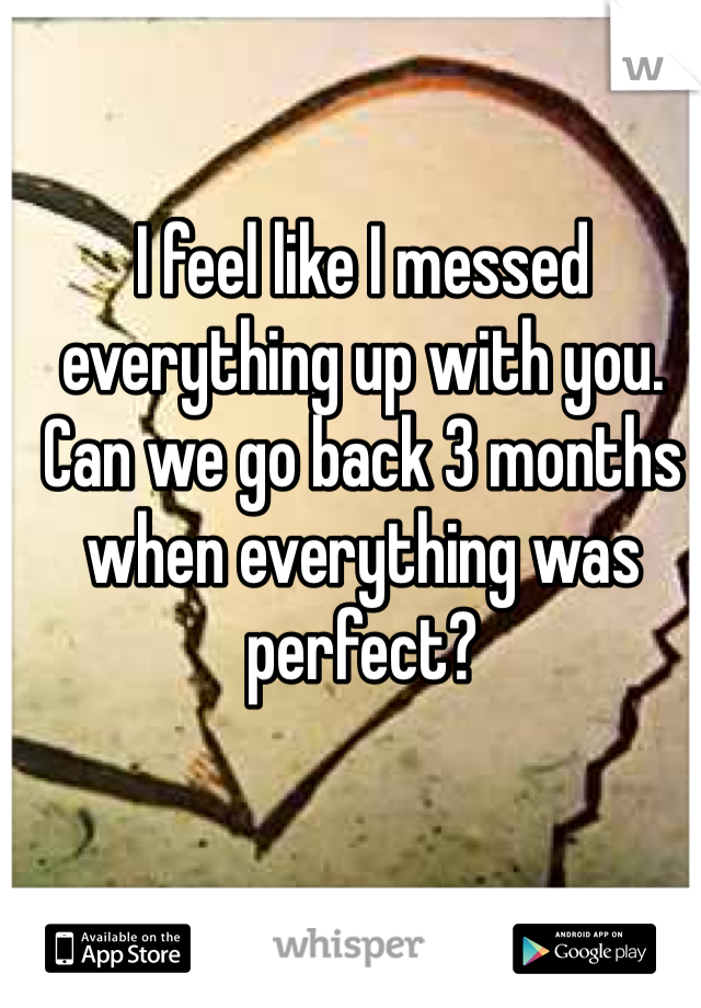 I feel like I messed everything up with you. Can we go back 3 months when everything was perfect?