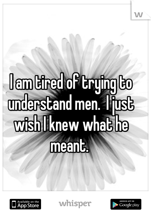 I am tired of trying to understand men.  I just wish I knew what he meant. 