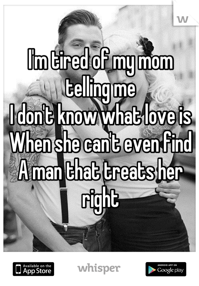 I'm tired of my mom telling me 
I don't know what love is
When she can't even find 
A man that treats her right
