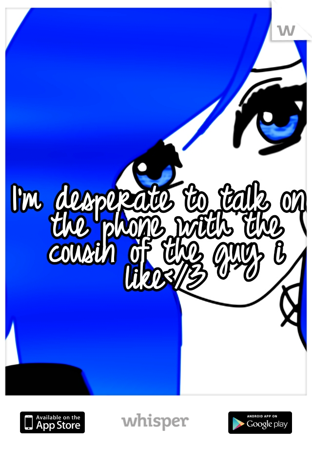 I'm desperate to talk on the phone with the cousin of the guy i like</3