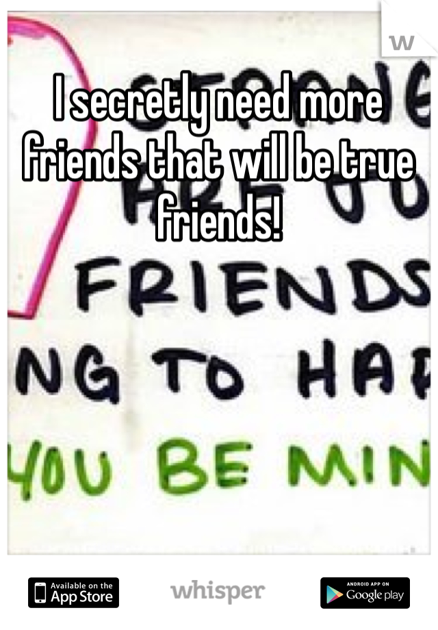 I secretly need more friends that will be true friends!