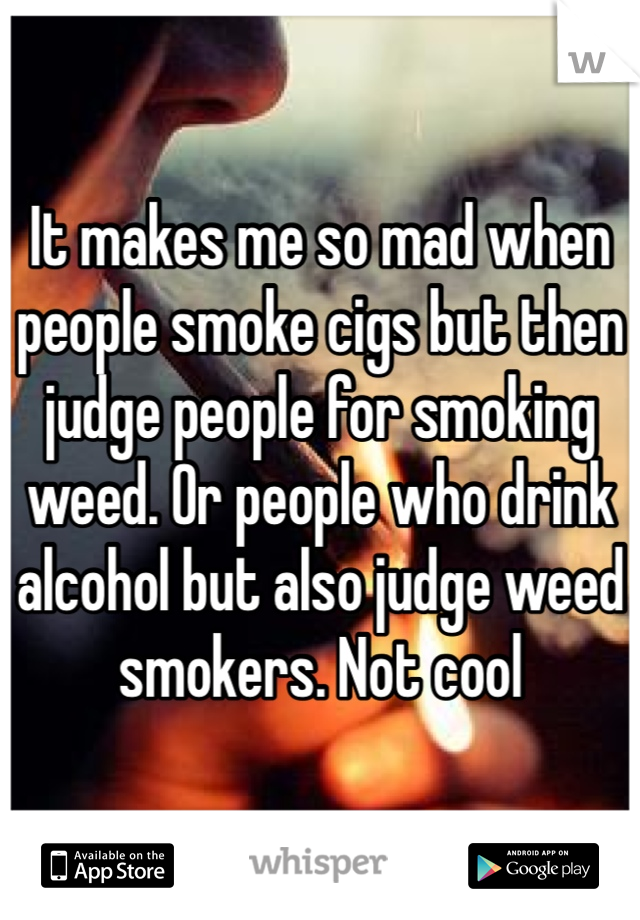 It makes me so mad when people smoke cigs but then judge people for smoking weed. Or people who drink alcohol but also judge weed smokers. Not cool 