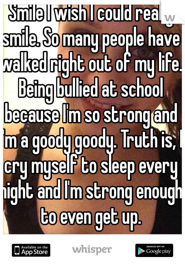 Smile I wish I could really smile. So many people have walked right out of my life. Being bullied at school because I'm so strong and I'm a goody goody. Truth is, I cry myself to sleep every night and I'm strong enough to even get up. 