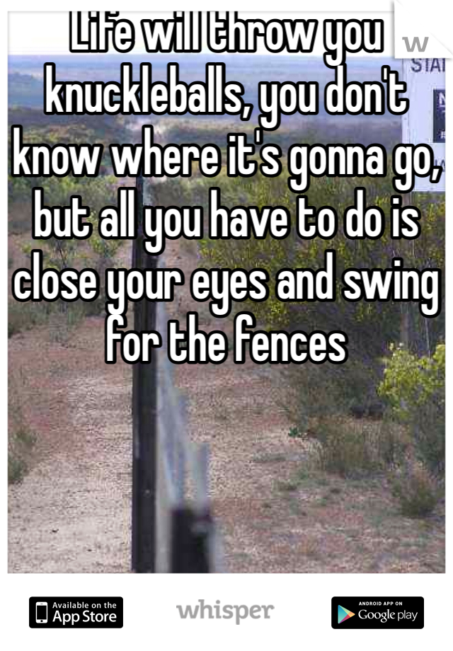 Life will throw you knuckleballs, you don't know where it's gonna go, but all you have to do is close your eyes and swing for the fences