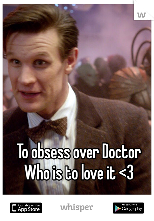 To obsess over Doctor Who is to love it <3