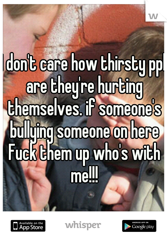 I don't care how thirsty ppl are they're hurting themselves. if someone's bullying someone on here Fuck them up who's with me!!!