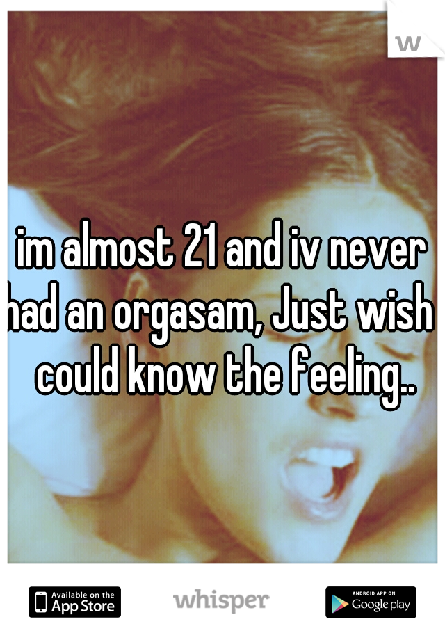 im almost 21 and iv never had an orgasam, Just wish i could know the feeling..