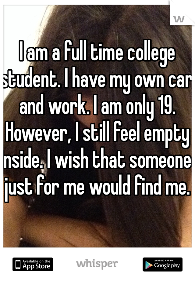 I am a full time college student. I have my own car and work. I am only 19. However, I still feel empty inside. I wish that someone just for me would find me.