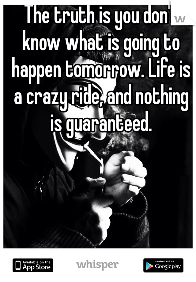 The truth is you don't know what is going to happen tomorrow. Life is a crazy ride, and nothing is guaranteed.