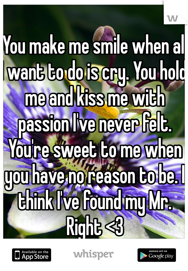 You make me smile when all I want to do is cry. You hold me and kiss me with passion I've never felt. You're sweet to me when you have no reason to be. I think I've found my Mr. Right <3