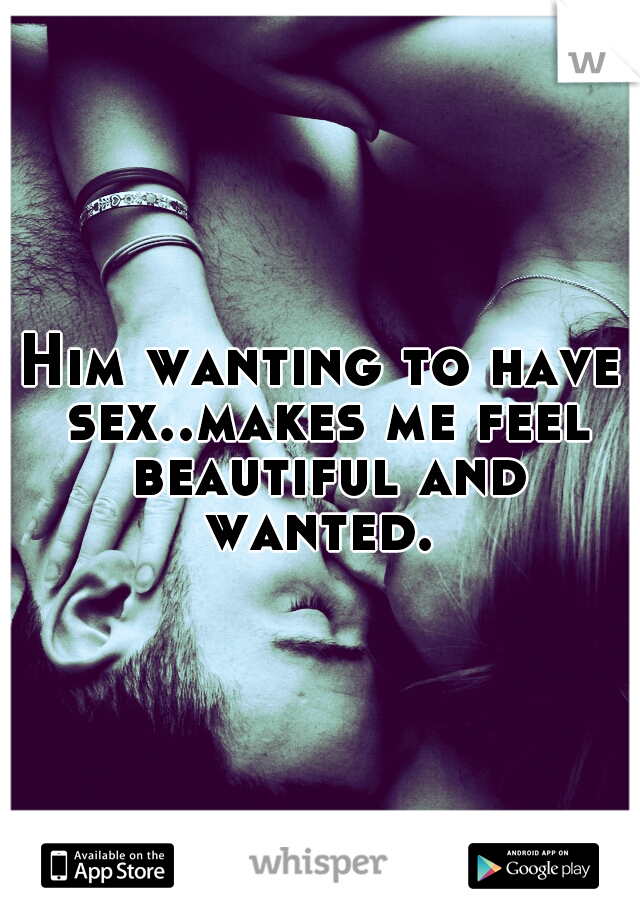 Him wanting to have sex..makes me feel beautiful and wanted. 