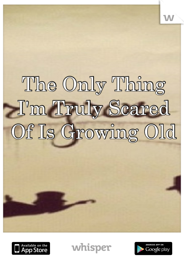 The Only Thing I'm Truly Scared Of Is Growing Old