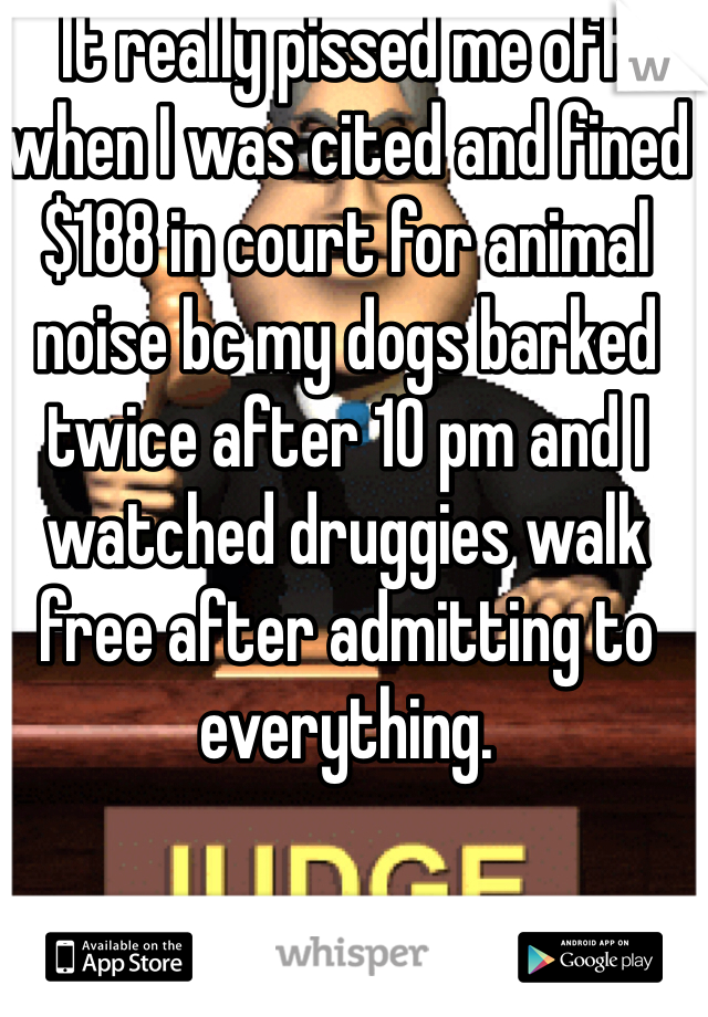 It really pissed me off when I was cited and fined $188 in court for animal noise bc my dogs barked twice after 10 pm and I watched druggies walk free after admitting to everything. 