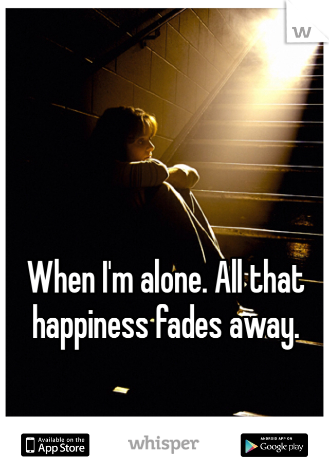 When I'm alone. All that happiness fades away. 