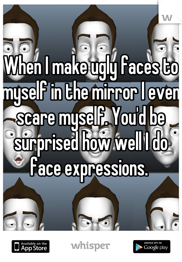 When I make ugly faces to myself in the mirror I even scare myself. You'd be surprised how well I do face expressions. 