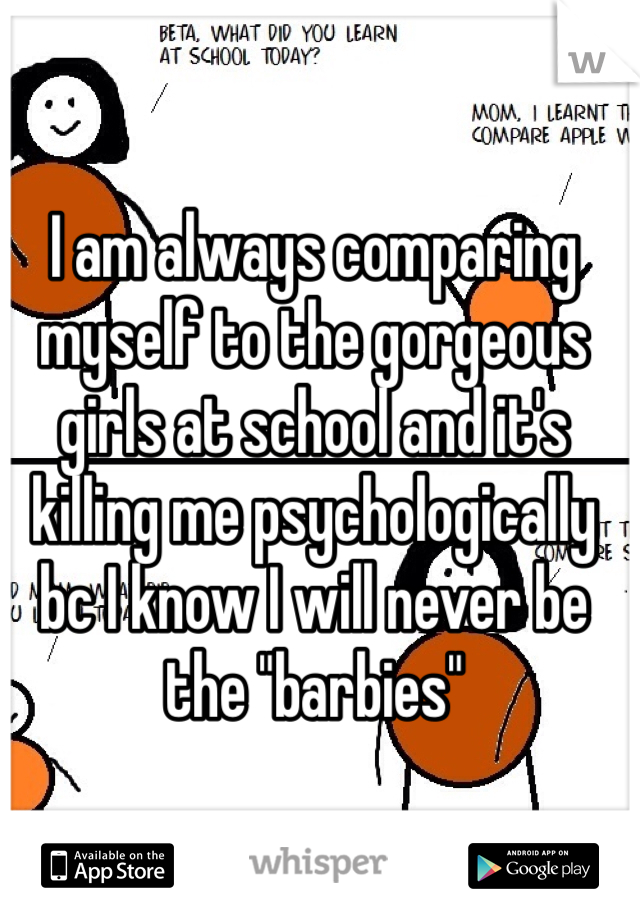 I am always comparing myself to the gorgeous girls at school and it's killing me psychologically bc I know I will never be the "barbies" 