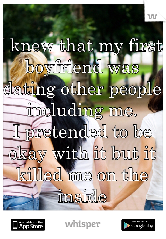 I knew that my first boyfriend was dating other people including me.
I pretended to be okay with it but it   killed me on the inside