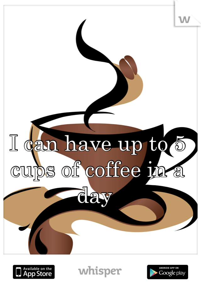 I can have up to 5 cups of coffee in a day 