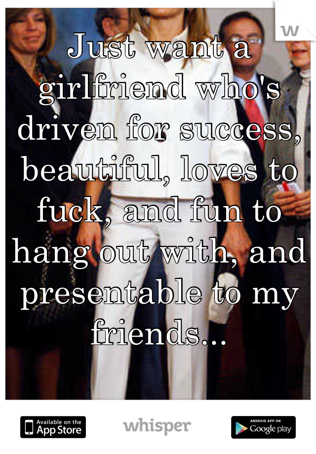 Just want a girlfriend who's driven for success, beautiful, loves to fuck, and fun to hang out with, and presentable to my friends...