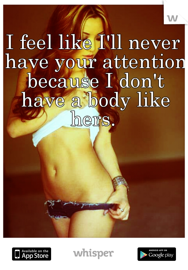 I feel like I'll never have your attention because I don't have a body like hers. 