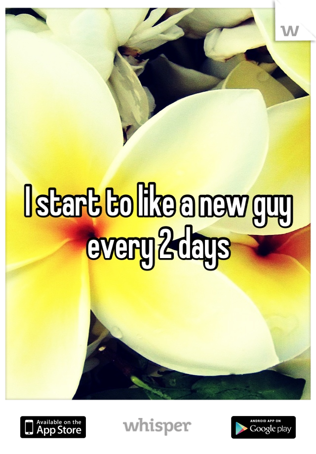 I start to like a new guy every 2 days