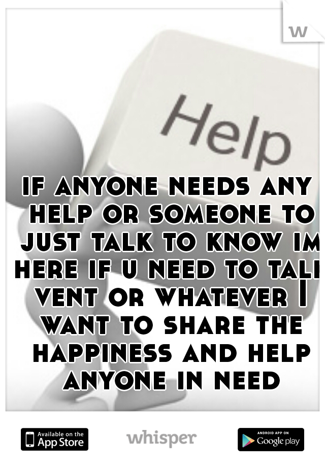 if anyone needs any help or someone to just talk to know im here if u need to talk vent or whatever I want to share the happiness and help anyone in need