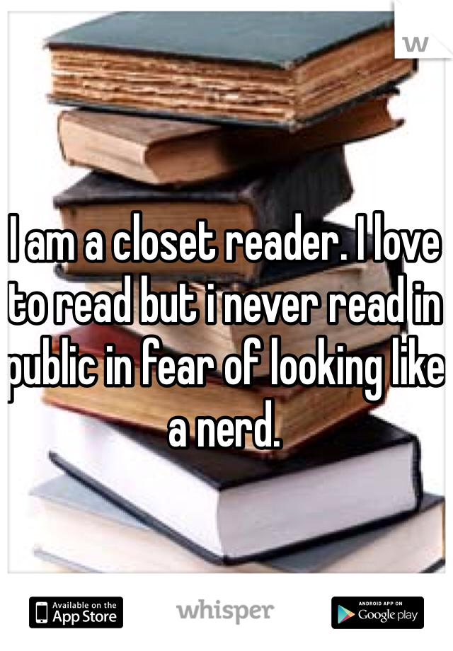 I am a closet reader. I love to read but i never read in public in fear of looking like a nerd. 