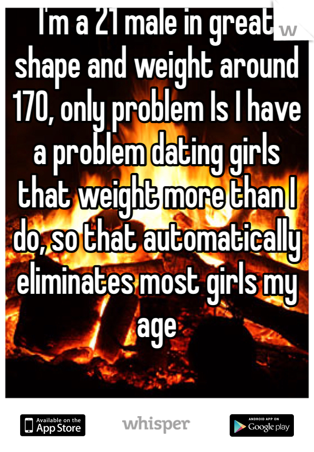 I'm a 21 male in great shape and weight around 170, only problem Is I have a problem dating girls that weight more than I do, so that automatically eliminates most girls my age 