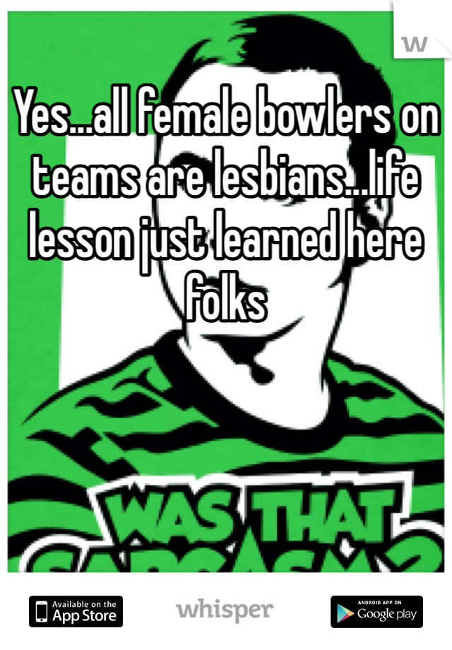 Yes...all female bowlers on teams are lesbians...life lesson just learned here folks